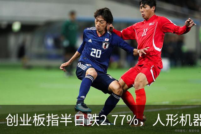 创业板指半日跌2.77%，人形机器人概念逆势走强，算力硬件股集体走弱