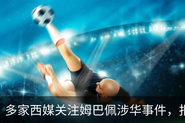 多家西媒关注姆巴佩涉华事件，报道涉及品牌解约与西甲转播