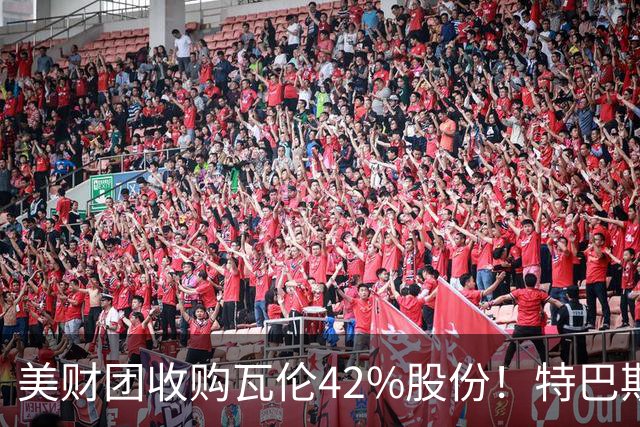 美财团收购瓦伦42%股份！特巴斯：买方是全球顶级投资者利好西甲